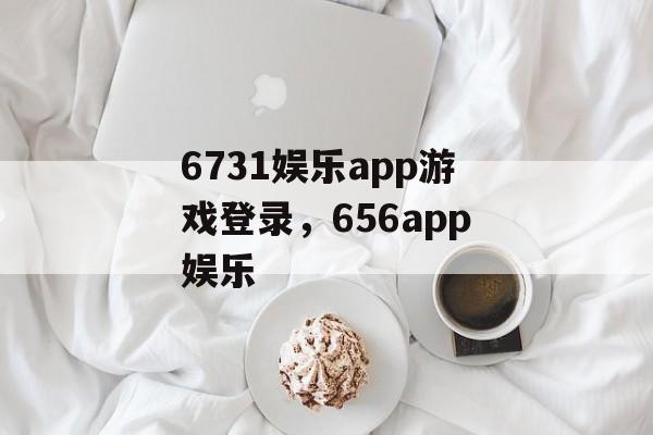 6731娱乐app游戏登录，656app娱乐